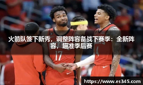 火箭队签下新秀，调整阵容备战下赛季：全新阵容，瞄准季后赛
