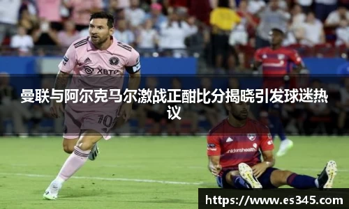 曼联与阿尔克马尔激战正酣比分揭晓引发球迷热议