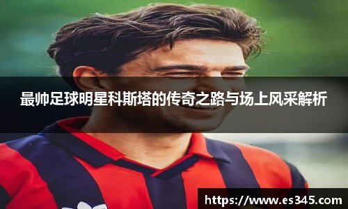 最帅足球明星科斯塔的传奇之路与场上风采解析